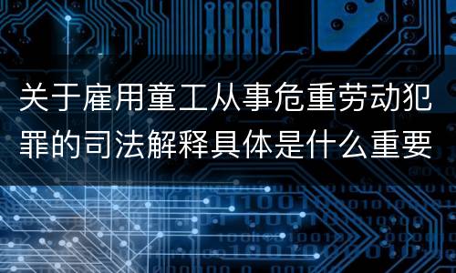 关于雇用童工从事危重劳动犯罪的司法解释具体是什么重要规定