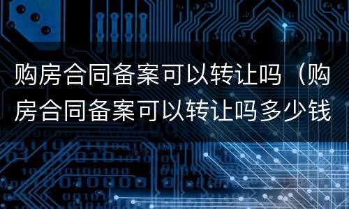 购房合同备案可以转让吗（购房合同备案可以转让吗多少钱）