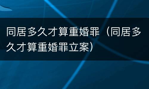 同居多久才算重婚罪（同居多久才算重婚罪立案）