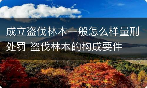 成立盗伐林木一般怎么样量刑处罚 盗伐林木的构成要件