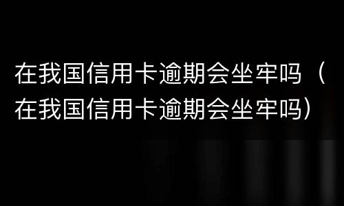 在我国信用卡逾期会坐牢吗（在我国信用卡逾期会坐牢吗）