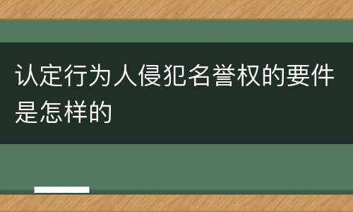认定行为人侵犯名誉权的要件是怎样的 认定行为人侵犯名誉权的要件是怎样的