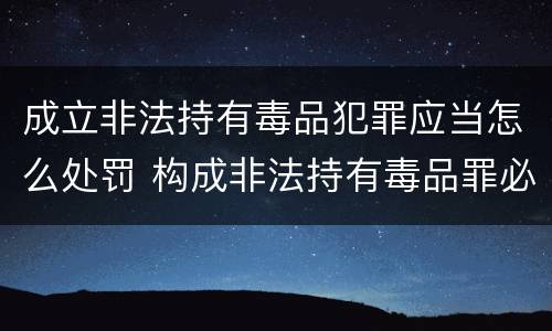 成立非法持有毒品犯罪应当怎么处罚 构成非法持有毒品罪必须是非法持有鸦片什么以上 成立非法持有毒品犯罪应当怎么处罚 构成非法持有毒品罪必须是非法持有鸦片什么以上