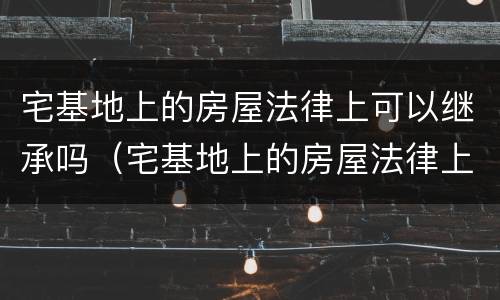 宅基地上的房屋法律上可以继承吗（宅基地上的房屋法律上可以继承吗）