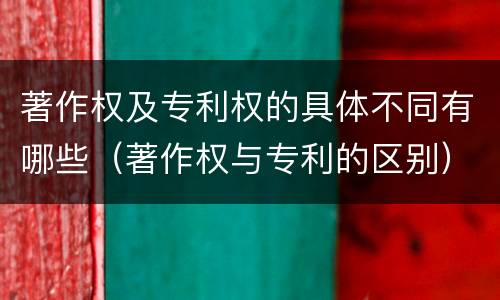 著作权及专利权的具体不同有哪些（著作权与专利的区别）
