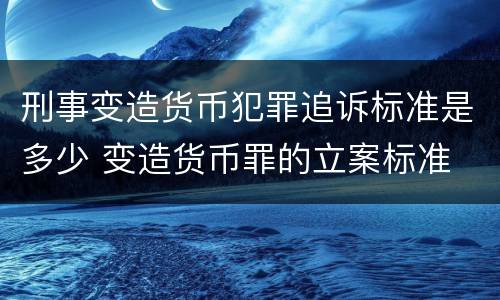 刑事变造货币犯罪追诉标准是多少 变造货币罪的立案标准