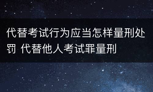 代替考试行为应当怎样量刑处罚 代替他人考试罪量刑