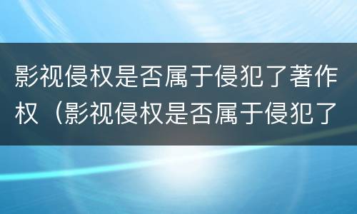 影视侵权是否属于侵犯了著作权（影视侵权是否属于侵犯了著作权的范围）