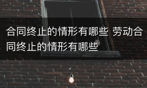 合同终止的情形有哪些 劳动合同终止的情形有哪些