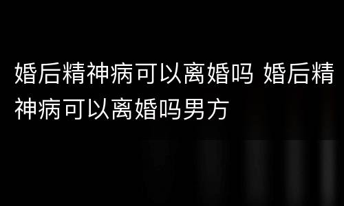 婚后精神病可以离婚吗 婚后精神病可以离婚吗男方