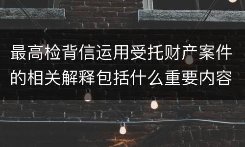 最高检背信运用受托财产案件的相关解释包括什么重要内容