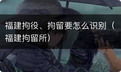 福建拘役、拘留要怎么识别（福建拘留所）