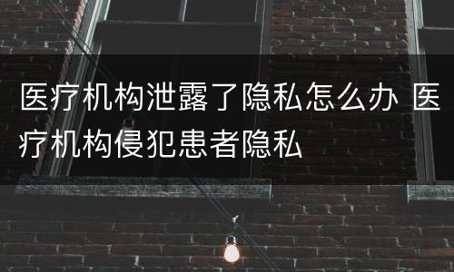 医疗机构泄露了隐私怎么办 医疗机构侵犯患者隐私