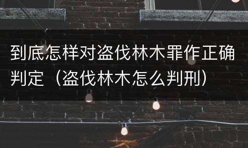 到底怎样对盗伐林木罪作正确判定（盗伐林木怎么判刑）