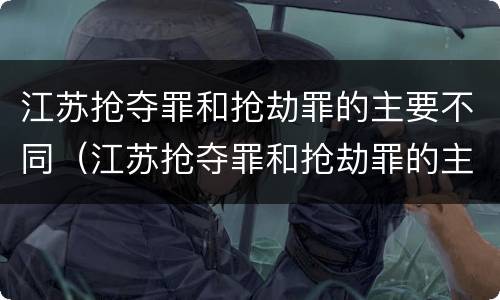 江苏抢夺罪和抢劫罪的主要不同（江苏抢夺罪和抢劫罪的主要不同点）