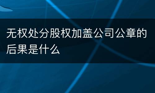 无权处分股权加盖公司公章的后果是什么