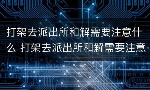 打架去派出所和解需要注意什么 打架去派出所和解需要注意什么吗