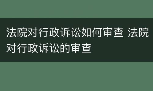 法院对行政诉讼如何审查 法院对行政诉讼的审查