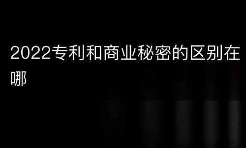 2022专利和商业秘密的区别在哪