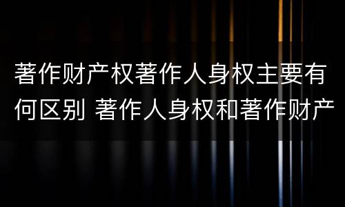 著作财产权著作人身权主要有何区别 著作人身权和著作财产权有哪些区别