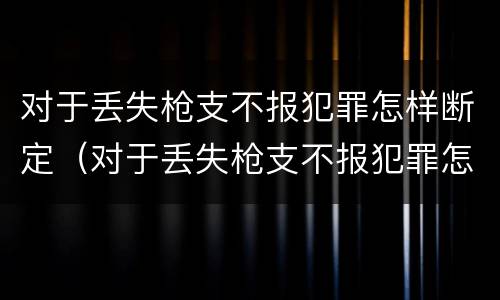 对于丢失枪支不报犯罪怎样断定（对于丢失枪支不报犯罪怎样断定罪名）