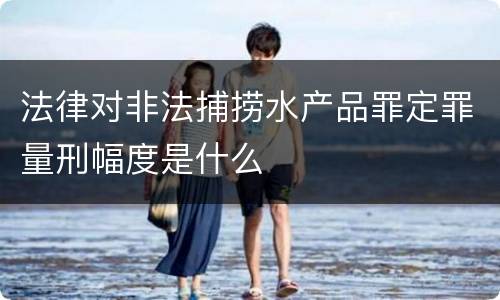 法律对非法捕捞水产品罪定罪量刑幅度是什么