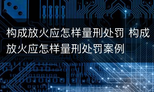 构成放火应怎样量刑处罚 构成放火应怎样量刑处罚案例