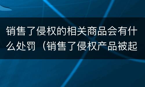 销售了侵权的相关商品会有什么处罚（销售了侵权产品被起诉了怎么办）