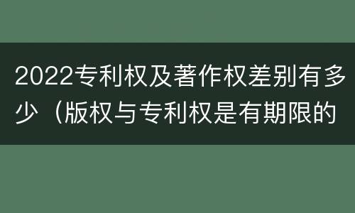 2022专利权及著作权差别有多少（版权与专利权是有期限的）