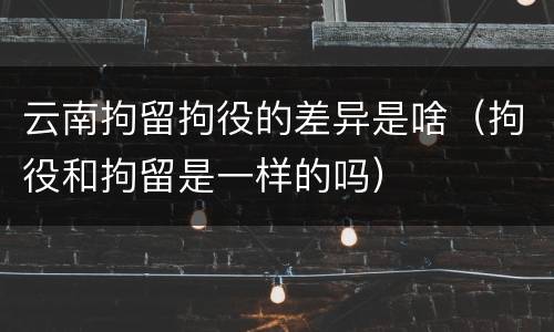 云南拘留拘役的差异是啥（拘役和拘留是一样的吗）