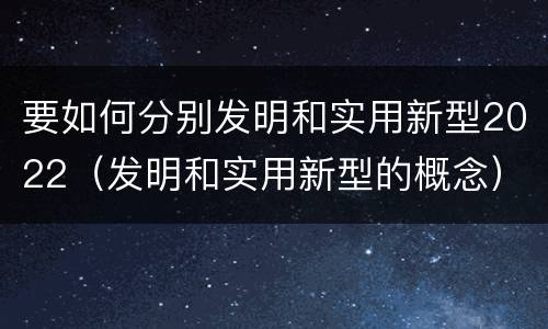 要如何分别发明和实用新型2022（发明和实用新型的概念）
