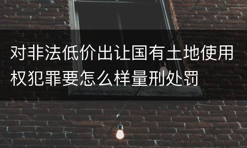 对非法低价出让国有土地使用权犯罪要怎么样量刑处罚