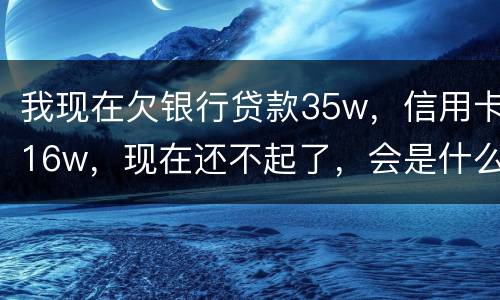 我现在欠银行贷款35w，信用卡16w，现在还不起了，会是什么后果