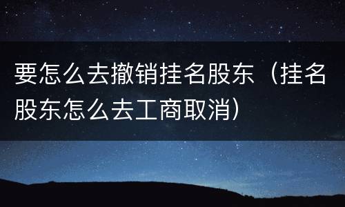 要怎么去撤销挂名股东（挂名股东怎么去工商取消）