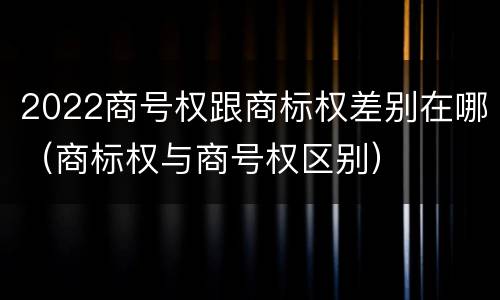 2022商号权跟商标权差别在哪（商标权与商号权区别）