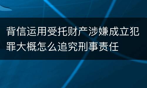 背信运用受托财产涉嫌成立犯罪大概怎么追究刑事责任