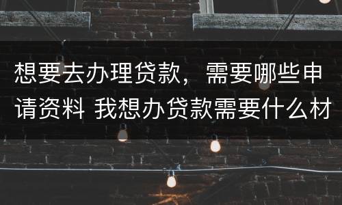 想要去办理贷款，需要哪些申请资料 我想办贷款需要什么材料