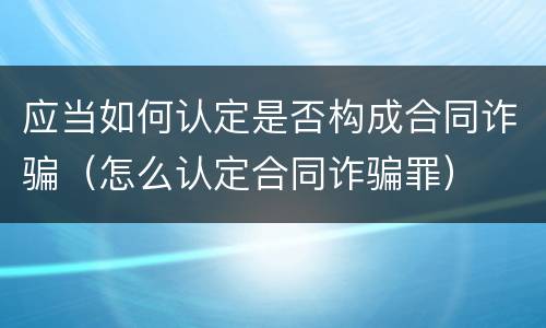 应当如何认定是否构成合同诈骗（怎么认定合同诈骗罪）
