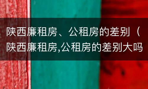 陕西廉租房、公租房的差别（陕西廉租房,公租房的差别大吗）