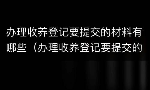 办理收养登记要提交的材料有哪些（办理收养登记要提交的材料有哪些要求）