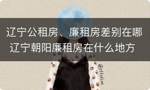 辽宁公租房、廉租房差别在哪 辽宁朝阳廉租房在什么地方