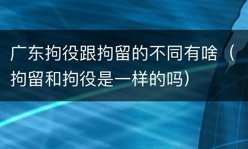 广东拘役跟拘留的不同有啥（拘留和拘役是一样的吗）