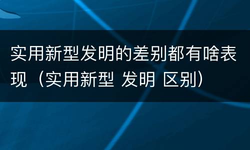 实用新型发明的差别都有啥表现（实用新型 发明 区别）