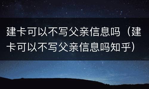 建卡可以不写父亲信息吗（建卡可以不写父亲信息吗知乎）