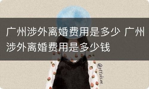 广州涉外离婚费用是多少 广州涉外离婚费用是多少钱