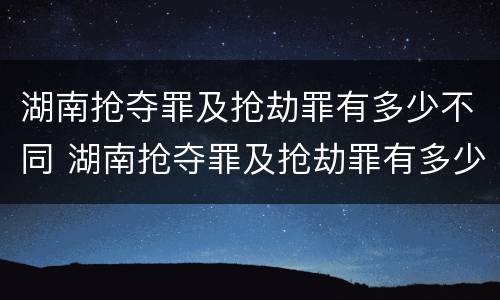 湖南抢夺罪及抢劫罪有多少不同 湖南抢夺罪及抢劫罪有多少不同的