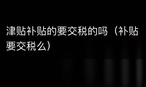 津贴补贴的要交税的吗（补贴要交税么）