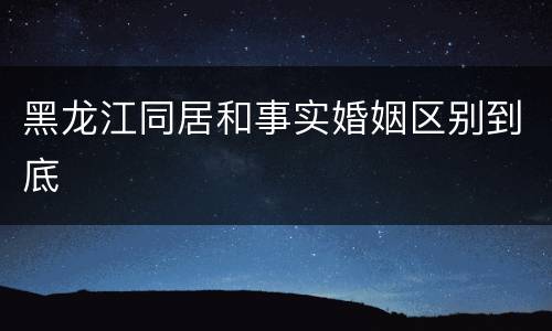 黑龙江同居和事实婚姻区别到底