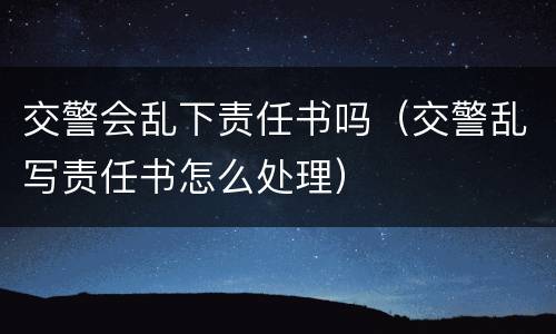 交警会乱下责任书吗（交警乱写责任书怎么处理）
