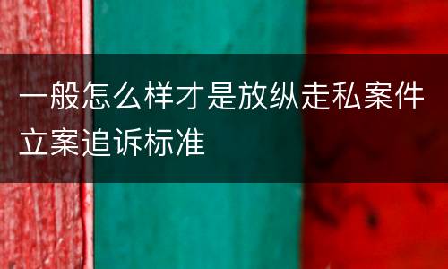 一般怎么样才是放纵走私案件立案追诉标准